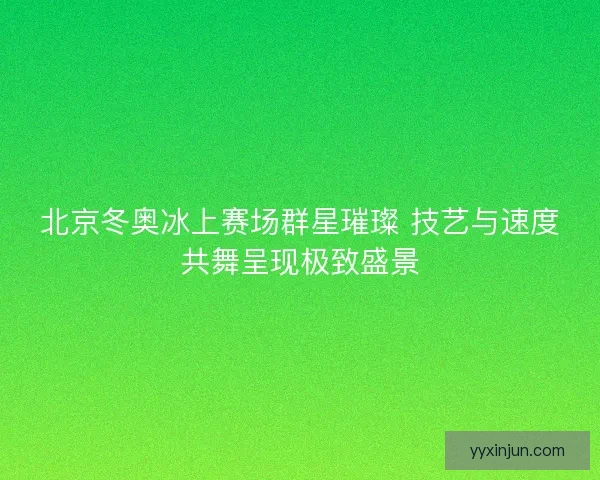 北京冬奥冰上赛场群星璀璨 技艺与速度共舞呈现极致盛景