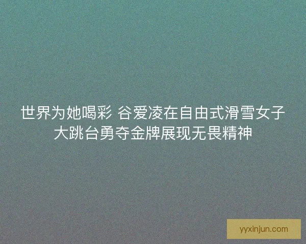 世界为她喝彩 谷爱凌在自由式滑雪女子大跳台勇夺金牌展现无畏精神